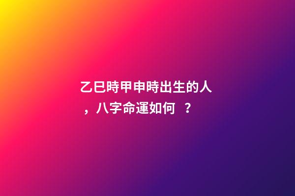 乙巳時甲申時出生的人，八字命運如何？